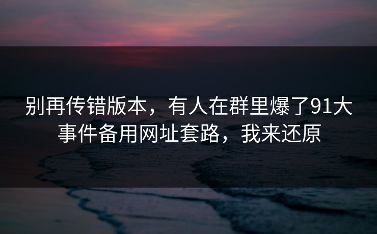 别再传错版本，有人在群里爆了91大事件备用网址套路，我来还原