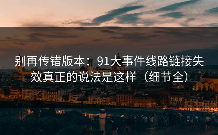 别再传错版本：91大事件线路链接失效真正的说法是这样（细节全）