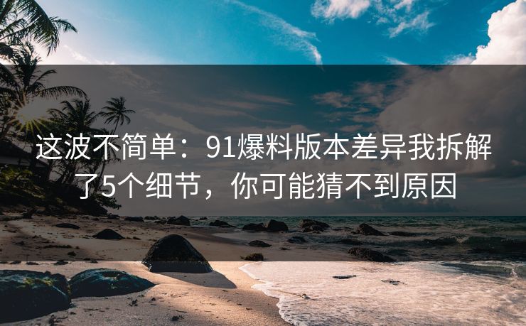 这波不简单：91爆料版本差异我拆解了5个细节，你可能猜不到原因