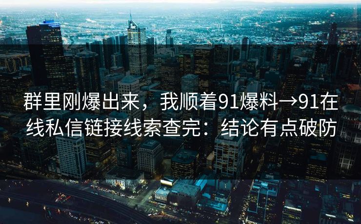 群里刚爆出来，我顺着91爆料→91在线私信链接线索查完：结论有点破防