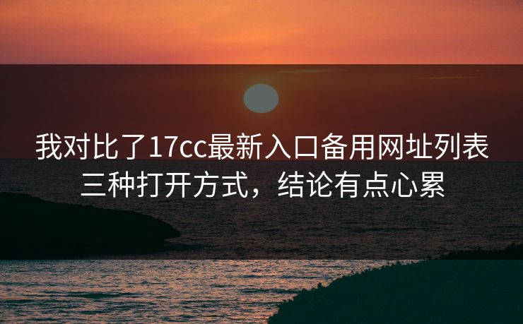 我对比了17cc最新入口备用网址列表三种打开方式，结论有点心累