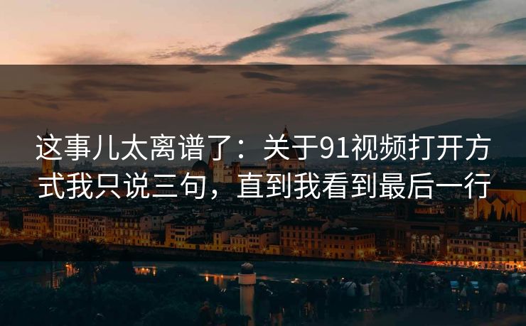 这事儿太离谱了：关于91视频打开方式我只说三句，直到我看到最后一行
