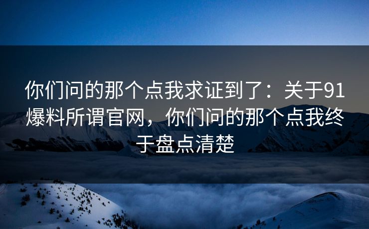 你们问的那个点我求证到了：关于91爆料所谓官网，你们问的那个点我终于盘点清楚