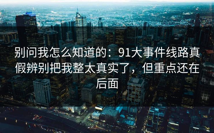 别问我怎么知道的：91大事件线路真假辨别把我整太真实了，但重点还在后面