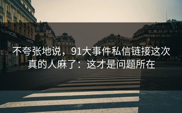 不夸张地说，91大事件私信链接这次真的人麻了：这才是问题所在
