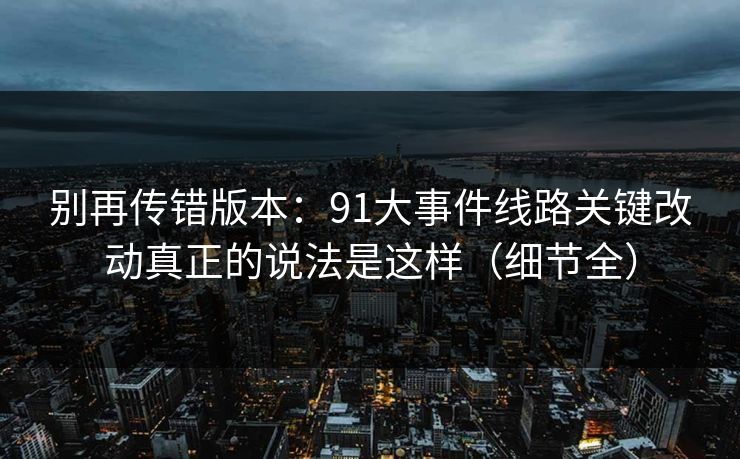别再传错版本：91大事件线路关键改动真正的说法是这样（细节全）