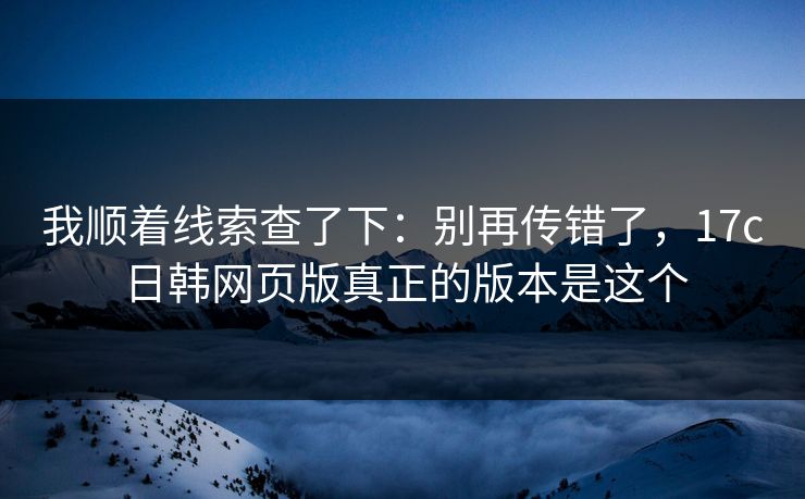 我顺着线索查了下:别再传错了,17c日韩网页版真正的版本是这个 我顺着线索查了下:别再传错了,17c日韩网页版真正的版本是这个
