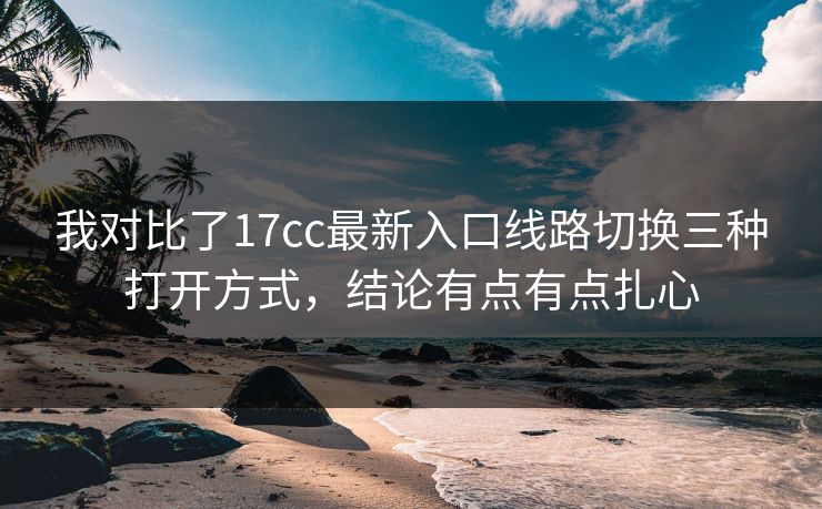 我对比了17cc最新入口线路切换三种打开方式，结论有点有点扎心