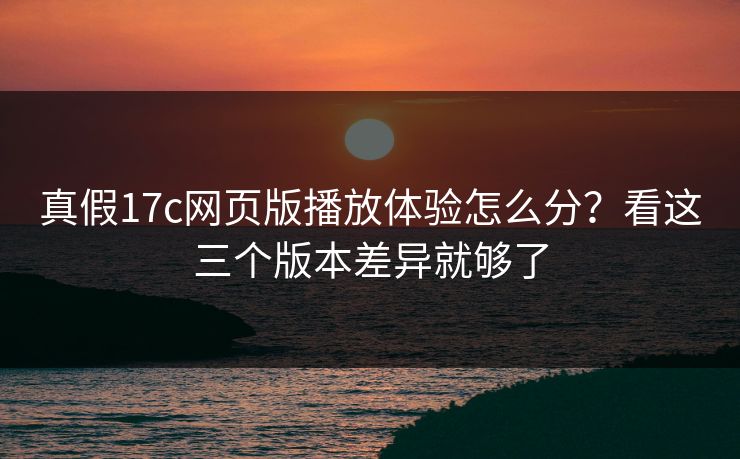 真假17c网页版播放体验怎么分?看这三个版本差异就够了 真假17c网页版播放体验怎么分?看这三个版本差异就够了