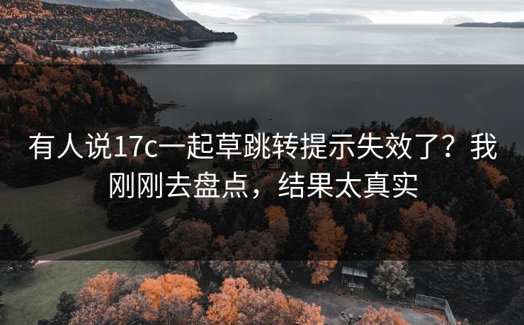 有人说17c一起草跳转提示失效了？我刚刚去盘点，结果太真实