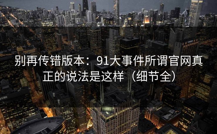 别再传错版本:91大事件所谓官网真正的说法是这样(细节全) 别再传错版本:91大事件所谓官网真正的说法是这样(细节全)