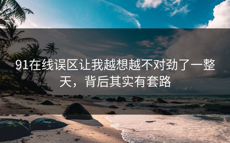 91在线误区让我越想越不对劲了一整天，背后其实有套路
