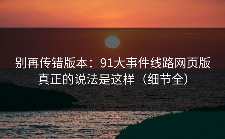 别再传错版本:91大事件线路网页版真正的说法是这样(细节全) 别再传错版本:91大事件线路网页版真正的说法是这样(细节全)