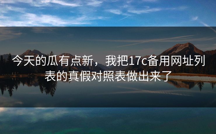 今天的瓜有点新，我把17c备用网址列表的真假对照表做出来了