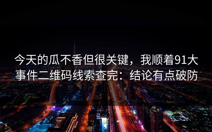 今天的瓜不香但很关键,我顺着91大事件二维码线索查完:结论有点破防 今天的瓜不香但很关键,我顺着91大事件二维码线索查完:结论有点破防