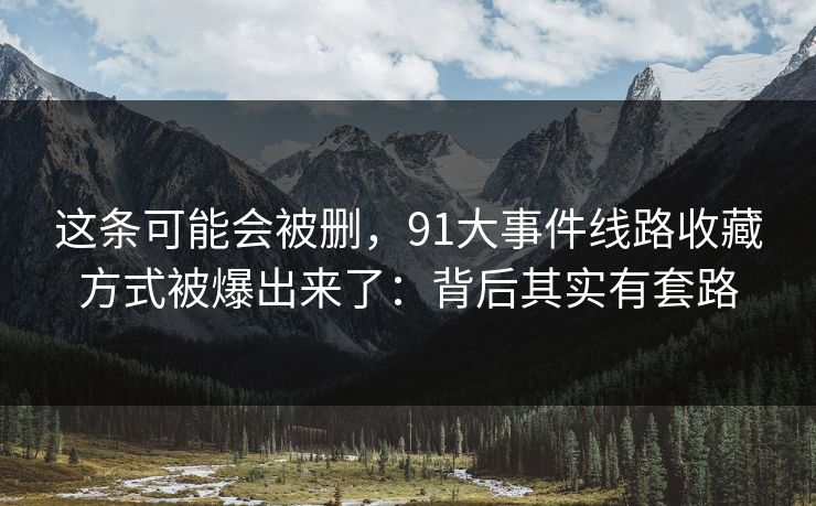 这条可能会被删,91大事件线路收藏方式被爆出来了:背后其实有套路 这条可能会被删,91大事件线路收藏方式被爆出来了:背后其实有套路