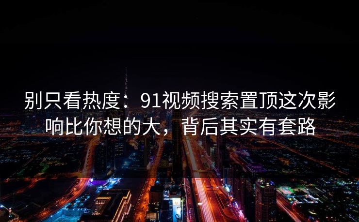 别只看热度:91视频搜索置顶这次影响比你想的大,背后其实有套路 别只看热度:91视频搜索置顶这次影响比你想的大,背后其实有套路