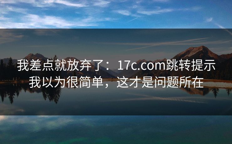 我差点就放弃了：17c.com跳转提示我以为很简单，这才是问题所在