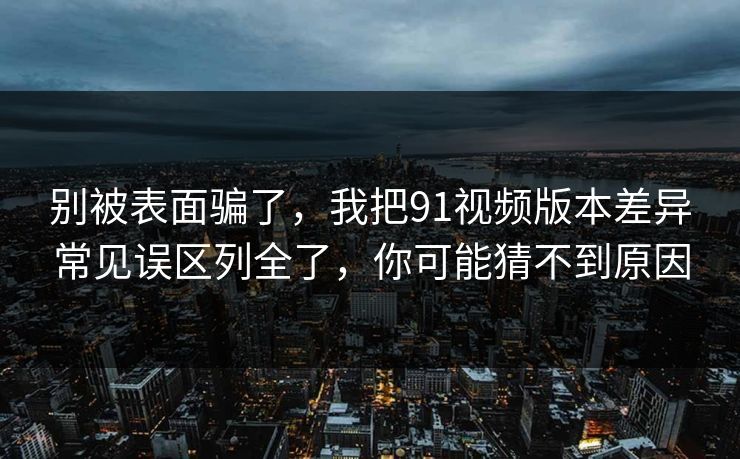 别被表面骗了，我把91视频版本差异常见误区列全了，你可能猜不到原因
