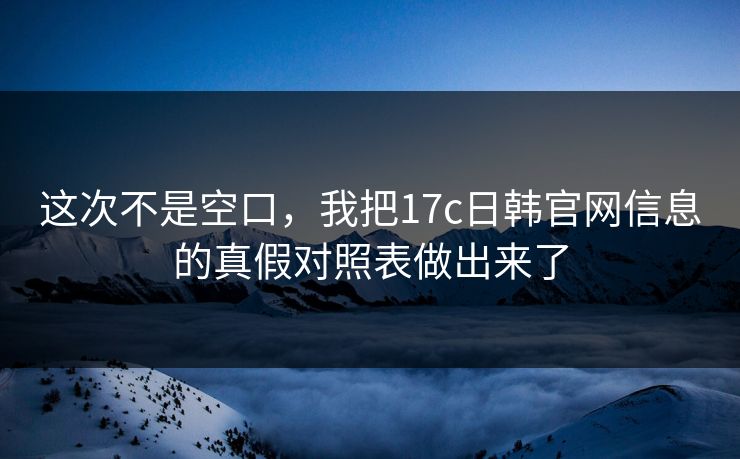 这次不是空口，我把17c日韩官网信息的真假对照表做出来了