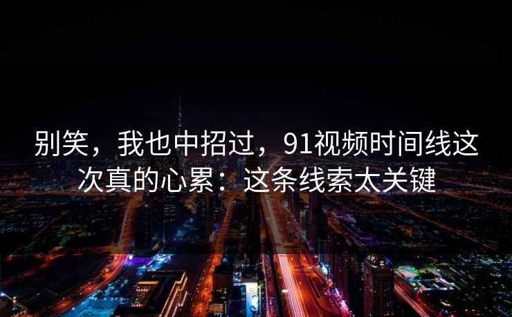 别笑，我也中招过，91视频时间线这次真的心累：这条线索太关键