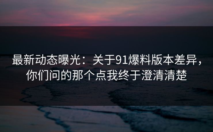 最新动态曝光：关于91爆料版本差异，你们问的那个点我终于澄清清楚